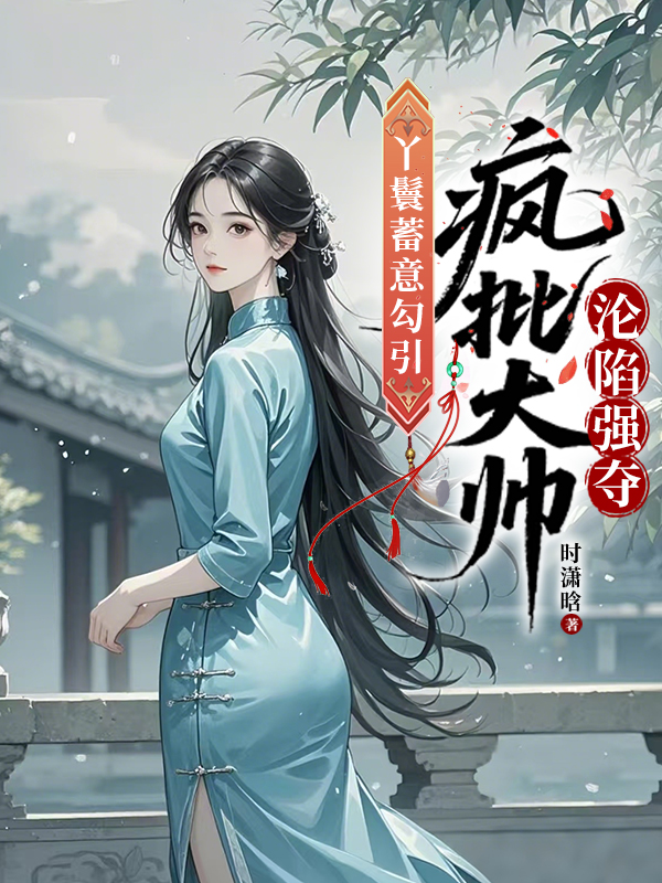 丫鬟蓄意勾引，瘋批大帥淪陷強奪